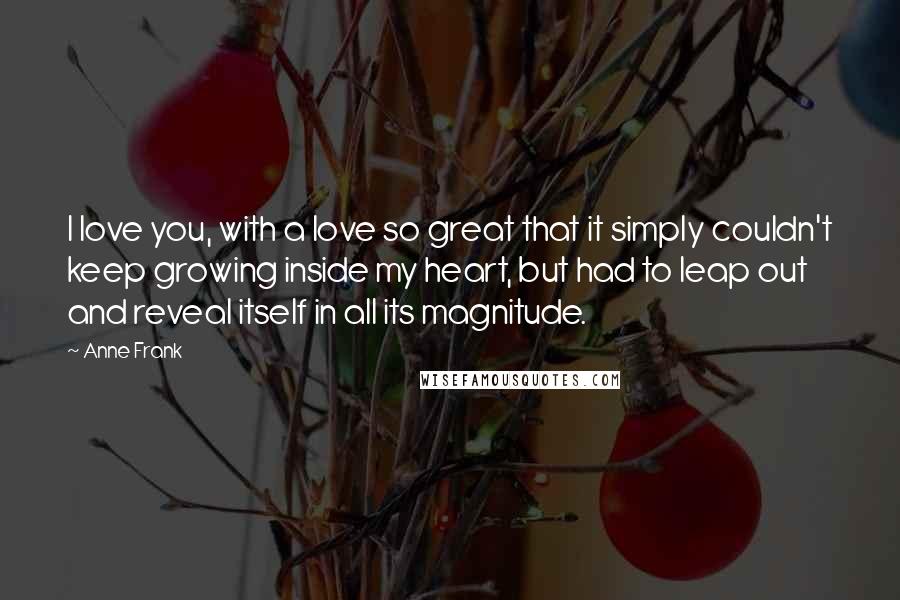 Anne Frank Quotes: I love you, with a love so great that it simply couldn't keep growing inside my heart, but had to leap out and reveal itself in all its magnitude.