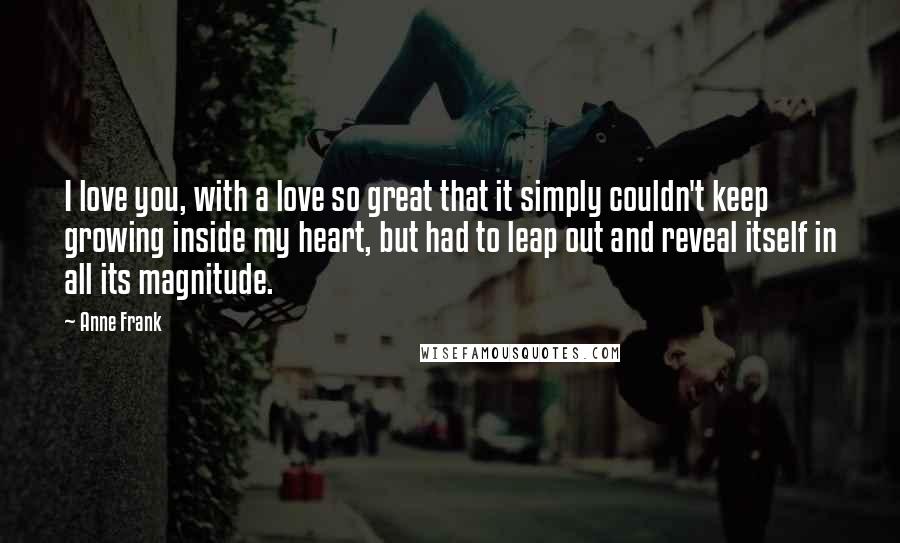 Anne Frank Quotes: I love you, with a love so great that it simply couldn't keep growing inside my heart, but had to leap out and reveal itself in all its magnitude.