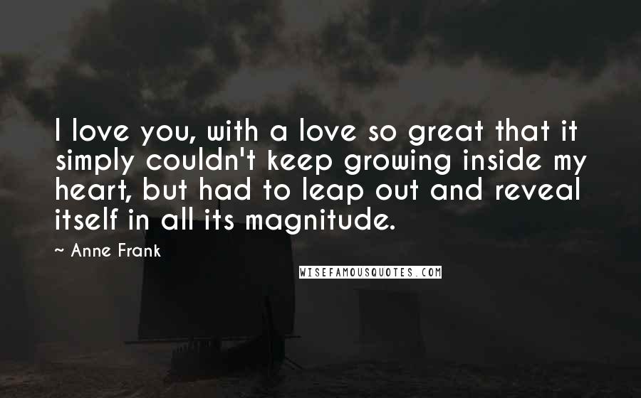 Anne Frank Quotes: I love you, with a love so great that it simply couldn't keep growing inside my heart, but had to leap out and reveal itself in all its magnitude.