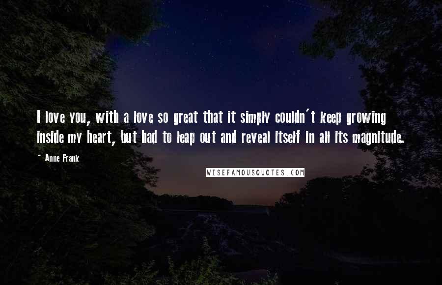 Anne Frank Quotes: I love you, with a love so great that it simply couldn't keep growing inside my heart, but had to leap out and reveal itself in all its magnitude.