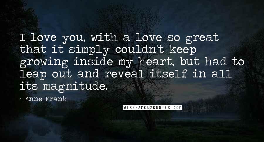 Anne Frank Quotes: I love you, with a love so great that it simply couldn't keep growing inside my heart, but had to leap out and reveal itself in all its magnitude.