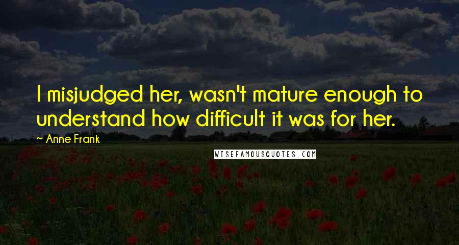 Anne Frank Quotes: I misjudged her, wasn't mature enough to understand how difficult it was for her.