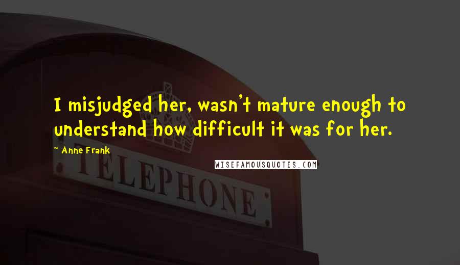 Anne Frank Quotes: I misjudged her, wasn't mature enough to understand how difficult it was for her.