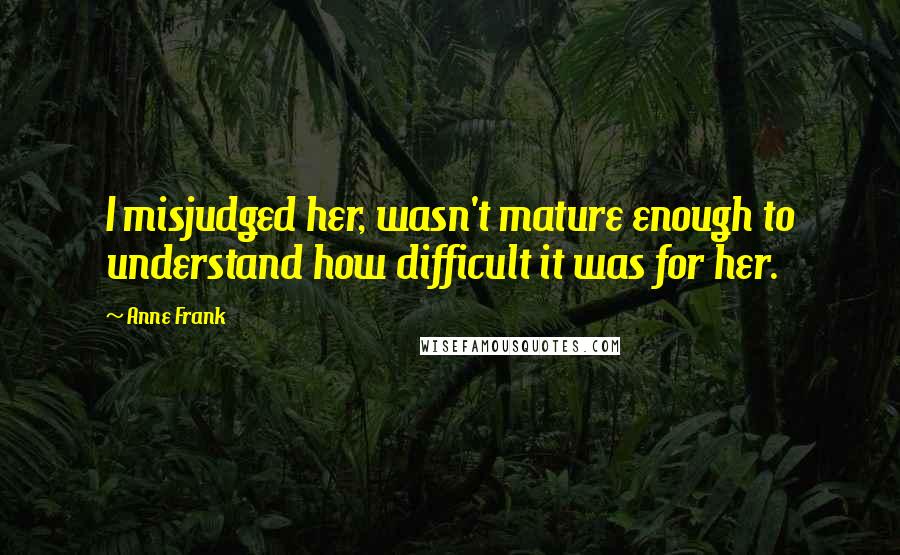 Anne Frank Quotes: I misjudged her, wasn't mature enough to understand how difficult it was for her.