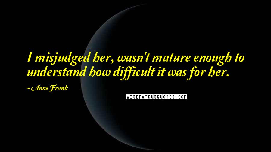 Anne Frank Quotes: I misjudged her, wasn't mature enough to understand how difficult it was for her.