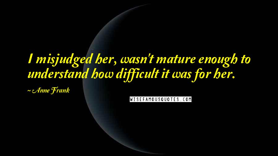 Anne Frank Quotes: I misjudged her, wasn't mature enough to understand how difficult it was for her.