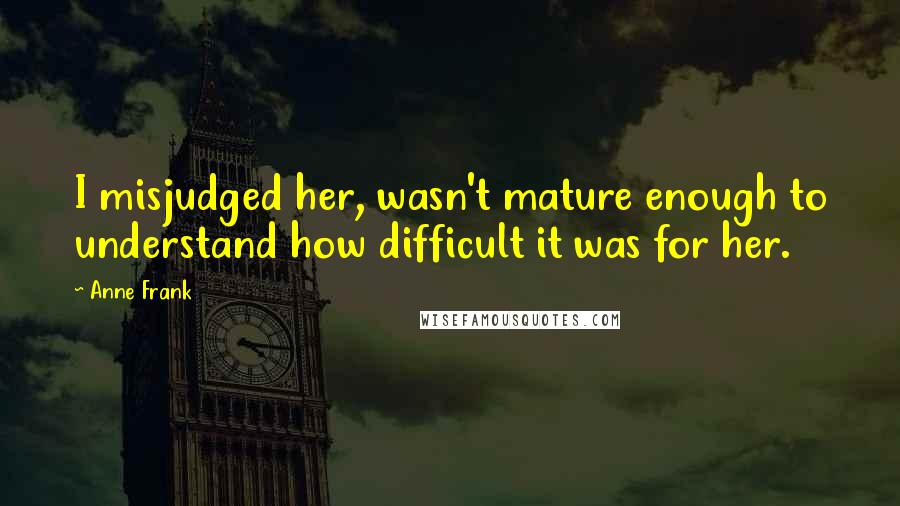 Anne Frank Quotes: I misjudged her, wasn't mature enough to understand how difficult it was for her.