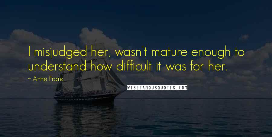 Anne Frank Quotes: I misjudged her, wasn't mature enough to understand how difficult it was for her.