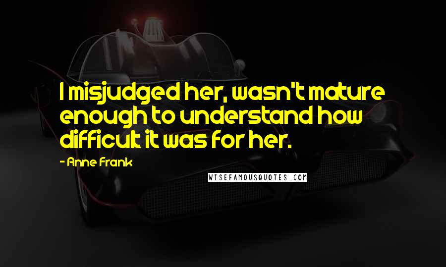 Anne Frank Quotes: I misjudged her, wasn't mature enough to understand how difficult it was for her.
