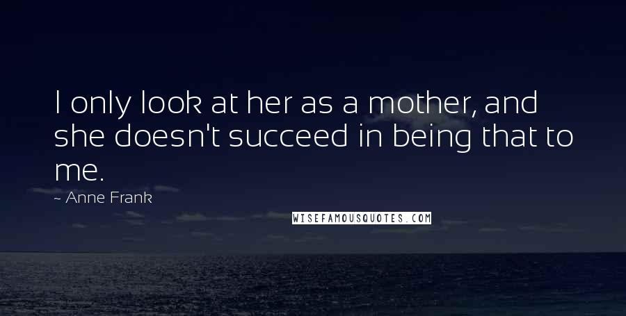 Anne Frank Quotes: I only look at her as a mother, and she doesn't succeed in being that to me.