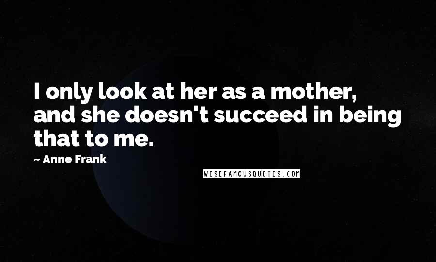 Anne Frank Quotes: I only look at her as a mother, and she doesn't succeed in being that to me.