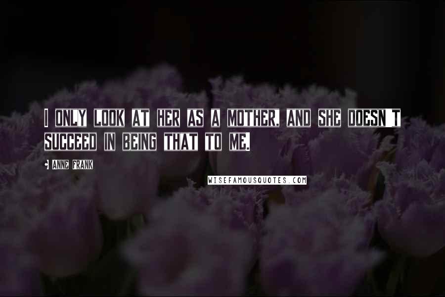 Anne Frank Quotes: I only look at her as a mother, and she doesn't succeed in being that to me.