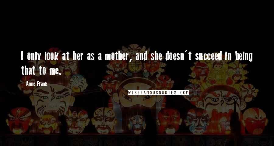 Anne Frank Quotes: I only look at her as a mother, and she doesn't succeed in being that to me.