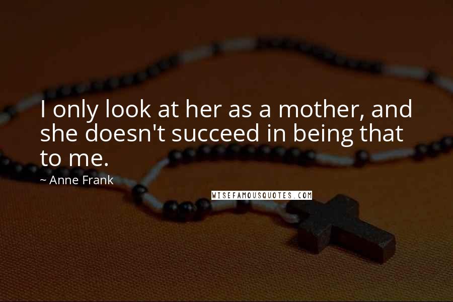 Anne Frank Quotes: I only look at her as a mother, and she doesn't succeed in being that to me.