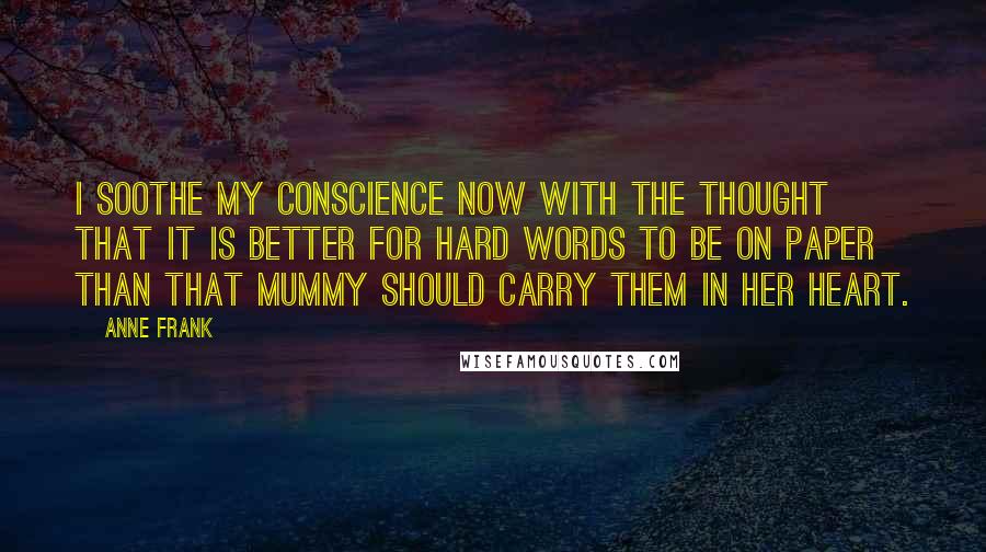 Anne Frank Quotes: I soothe my conscience now with the thought that it is better for hard words to be on paper than that Mummy should carry them in her heart.