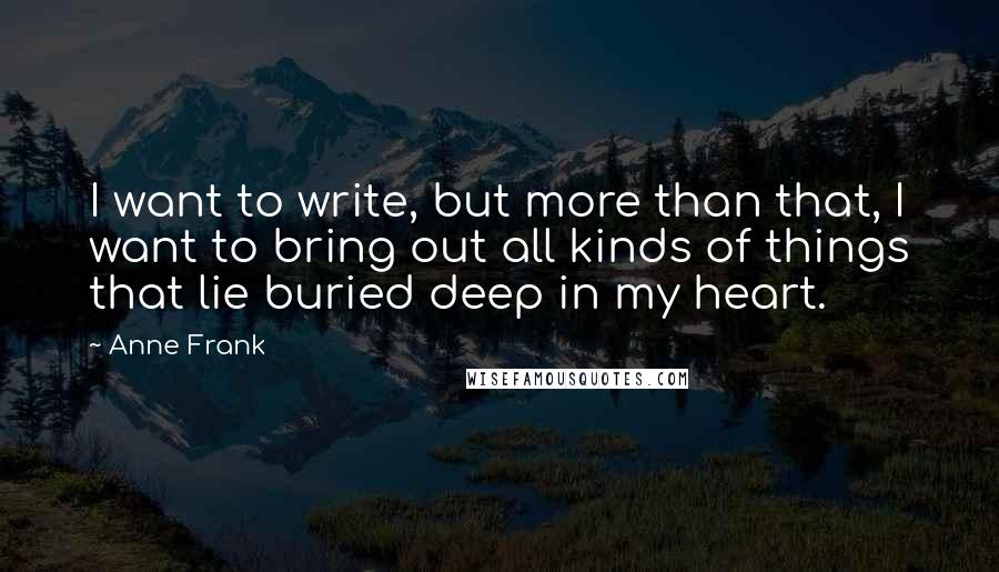 Anne Frank Quotes: I want to write, but more than that, I want to bring out all kinds of things that lie buried deep in my heart.