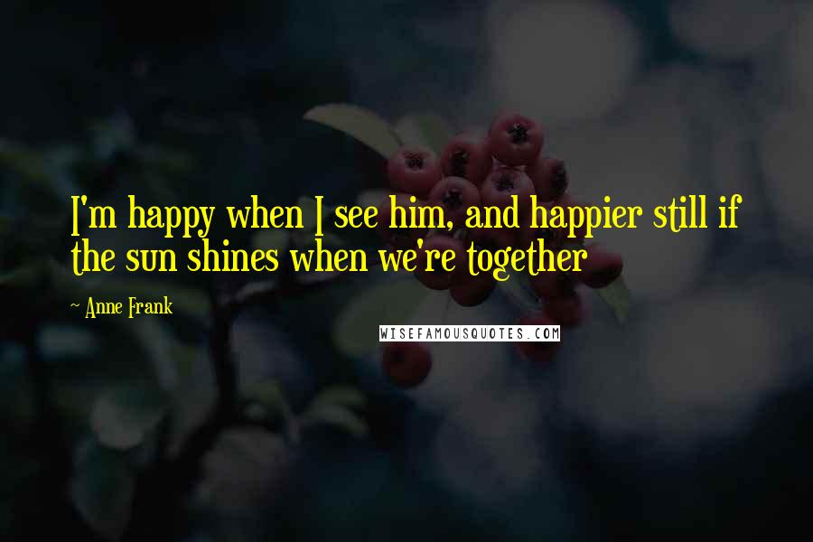 Anne Frank Quotes: I'm happy when I see him, and happier still if the sun shines when we're together