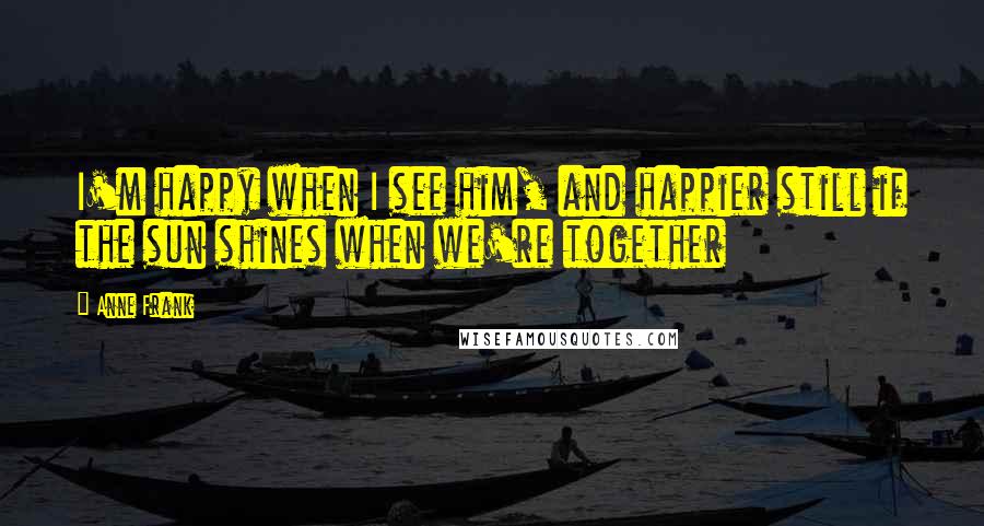 Anne Frank Quotes: I'm happy when I see him, and happier still if the sun shines when we're together