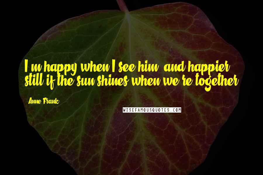 Anne Frank Quotes: I'm happy when I see him, and happier still if the sun shines when we're together