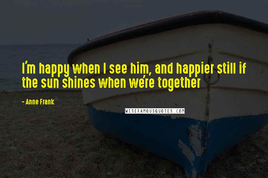 Anne Frank Quotes: I'm happy when I see him, and happier still if the sun shines when we're together