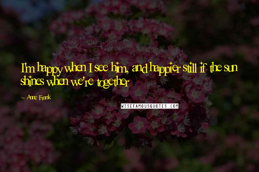 Anne Frank Quotes: I'm happy when I see him, and happier still if the sun shines when we're together