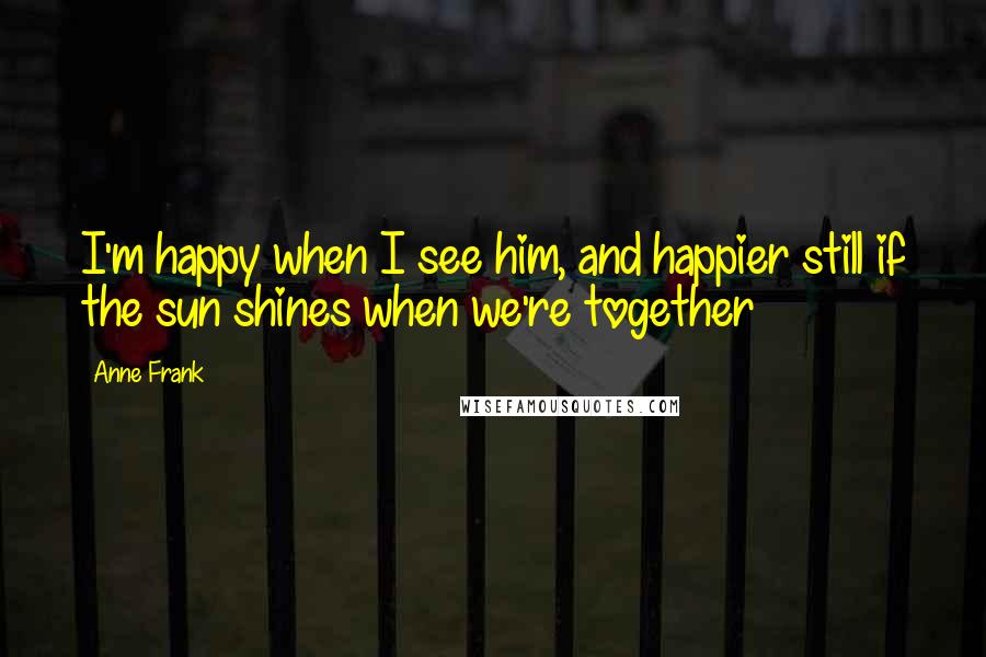 Anne Frank Quotes: I'm happy when I see him, and happier still if the sun shines when we're together