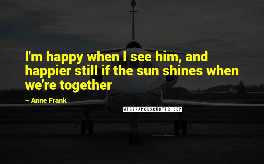 Anne Frank Quotes: I'm happy when I see him, and happier still if the sun shines when we're together