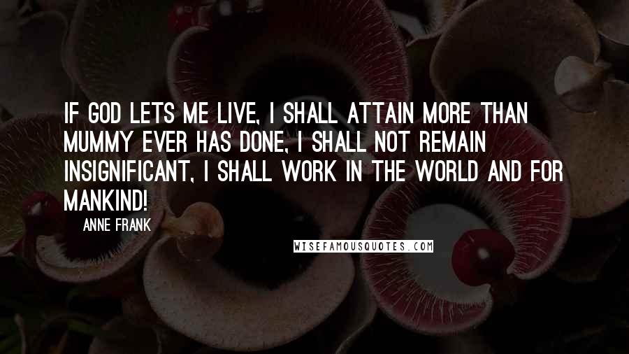 Anne Frank Quotes: If God lets me live, I shall attain more than Mummy ever has done, I shall not remain insignificant, I shall work in the world and for mankind!