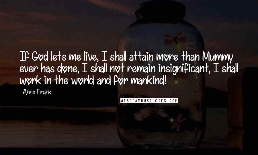 Anne Frank Quotes: If God lets me live, I shall attain more than Mummy ever has done, I shall not remain insignificant, I shall work in the world and for mankind!