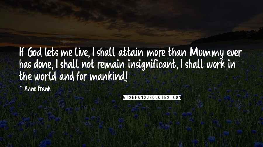 Anne Frank Quotes: If God lets me live, I shall attain more than Mummy ever has done, I shall not remain insignificant, I shall work in the world and for mankind!