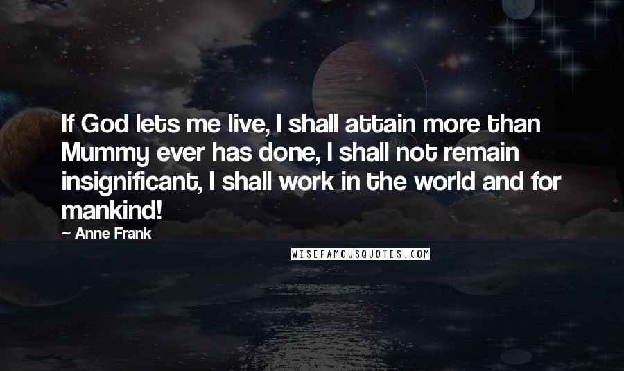 Anne Frank Quotes: If God lets me live, I shall attain more than Mummy ever has done, I shall not remain insignificant, I shall work in the world and for mankind!