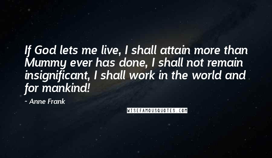 Anne Frank Quotes: If God lets me live, I shall attain more than Mummy ever has done, I shall not remain insignificant, I shall work in the world and for mankind!