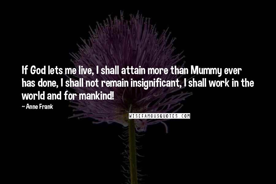 Anne Frank Quotes: If God lets me live, I shall attain more than Mummy ever has done, I shall not remain insignificant, I shall work in the world and for mankind!