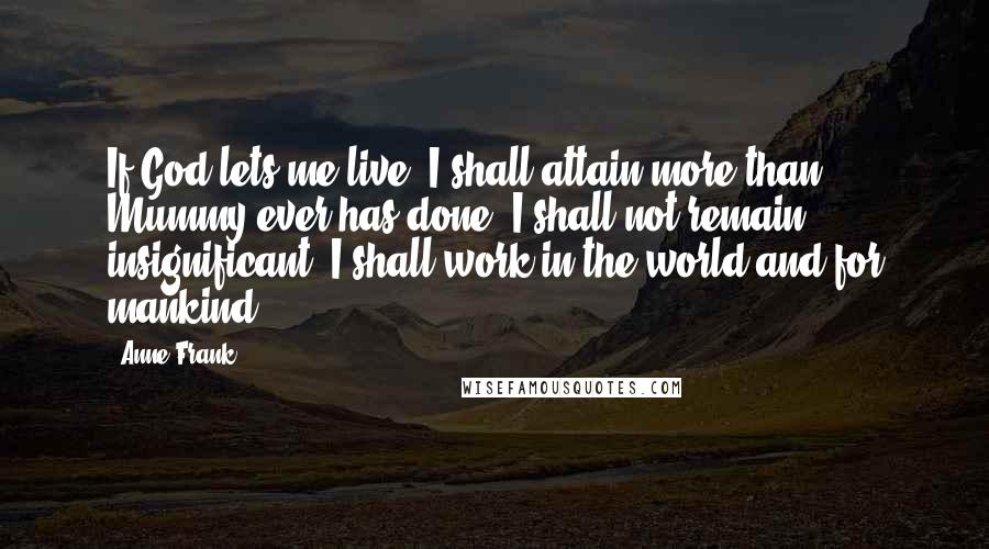 Anne Frank Quotes: If God lets me live, I shall attain more than Mummy ever has done, I shall not remain insignificant, I shall work in the world and for mankind!