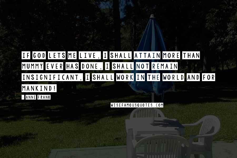 Anne Frank Quotes: If God lets me live, I shall attain more than Mummy ever has done, I shall not remain insignificant, I shall work in the world and for mankind!
