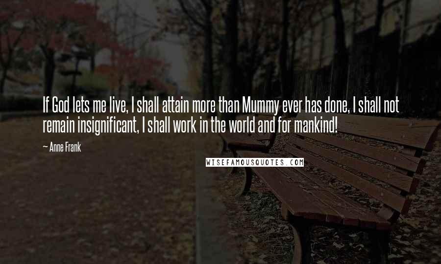 Anne Frank Quotes: If God lets me live, I shall attain more than Mummy ever has done, I shall not remain insignificant, I shall work in the world and for mankind!