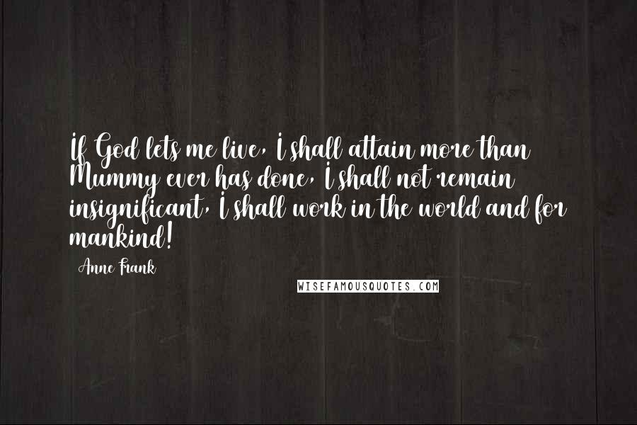 Anne Frank Quotes: If God lets me live, I shall attain more than Mummy ever has done, I shall not remain insignificant, I shall work in the world and for mankind!