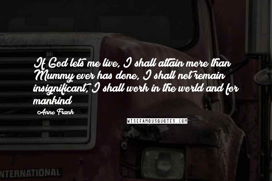 Anne Frank Quotes: If God lets me live, I shall attain more than Mummy ever has done, I shall not remain insignificant, I shall work in the world and for mankind!