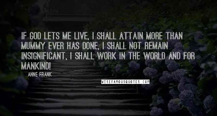 Anne Frank Quotes: If God lets me live, I shall attain more than Mummy ever has done, I shall not remain insignificant, I shall work in the world and for mankind!