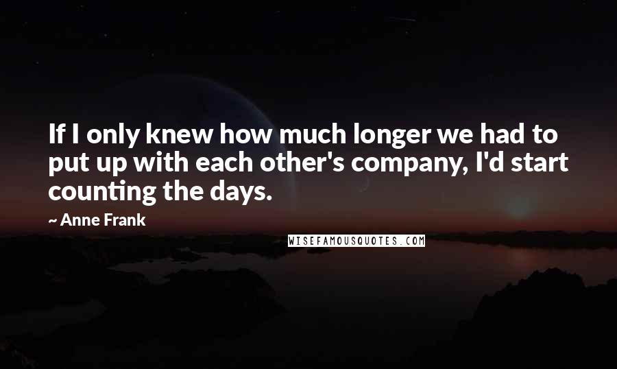 Anne Frank Quotes: If I only knew how much longer we had to put up with each other's company, I'd start counting the days.