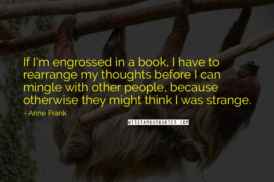 Anne Frank Quotes: If I'm engrossed in a book, I have to rearrange my thoughts before I can mingle with other people, because otherwise they might think I was strange.