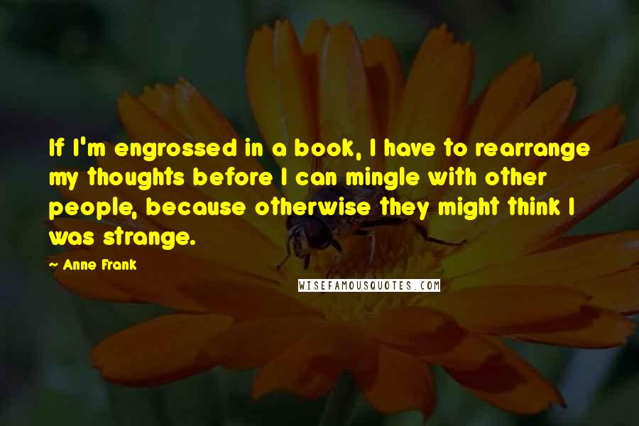 Anne Frank Quotes: If I'm engrossed in a book, I have to rearrange my thoughts before I can mingle with other people, because otherwise they might think I was strange.