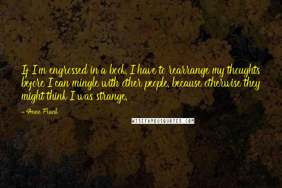 Anne Frank Quotes: If I'm engrossed in a book, I have to rearrange my thoughts before I can mingle with other people, because otherwise they might think I was strange.