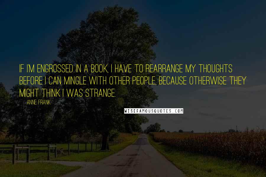 Anne Frank Quotes: If I'm engrossed in a book, I have to rearrange my thoughts before I can mingle with other people, because otherwise they might think I was strange.