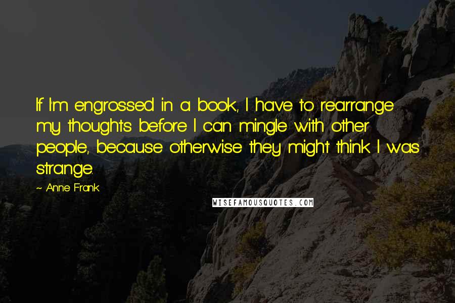 Anne Frank Quotes: If I'm engrossed in a book, I have to rearrange my thoughts before I can mingle with other people, because otherwise they might think I was strange.