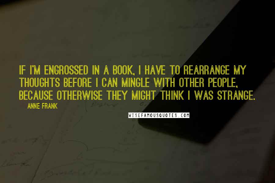 Anne Frank Quotes: If I'm engrossed in a book, I have to rearrange my thoughts before I can mingle with other people, because otherwise they might think I was strange.