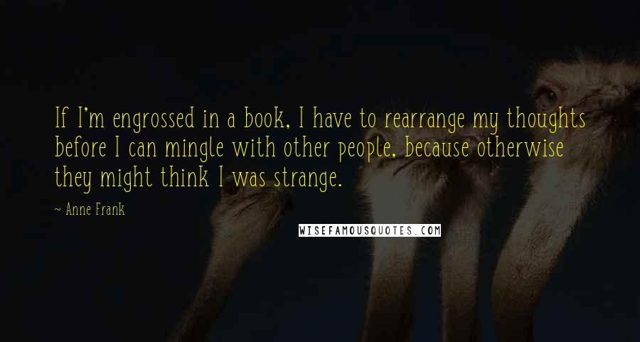 Anne Frank Quotes: If I'm engrossed in a book, I have to rearrange my thoughts before I can mingle with other people, because otherwise they might think I was strange.