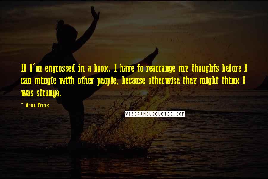 Anne Frank Quotes: If I'm engrossed in a book, I have to rearrange my thoughts before I can mingle with other people, because otherwise they might think I was strange.
