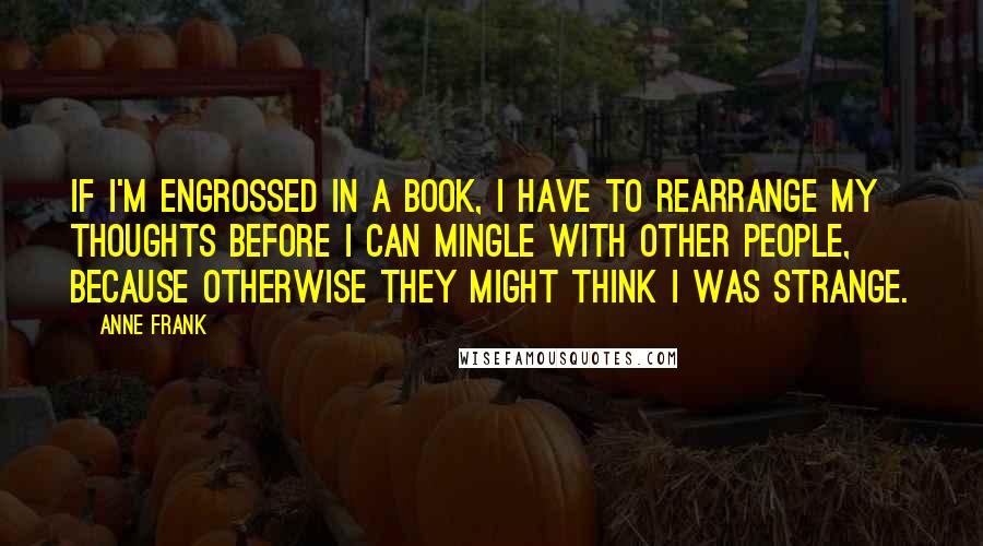 Anne Frank Quotes: If I'm engrossed in a book, I have to rearrange my thoughts before I can mingle with other people, because otherwise they might think I was strange.