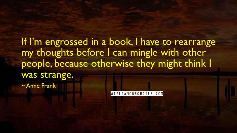 Anne Frank Quotes: If I'm engrossed in a book, I have to rearrange my thoughts before I can mingle with other people, because otherwise they might think I was strange.